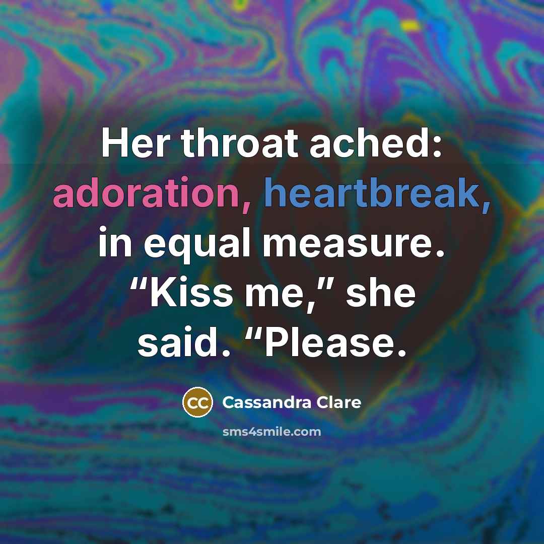 “Her throat ached: adoration, heartbreak, in equal measure. “Kiss me,” she said. “Please.” quote by Cassandra Clare