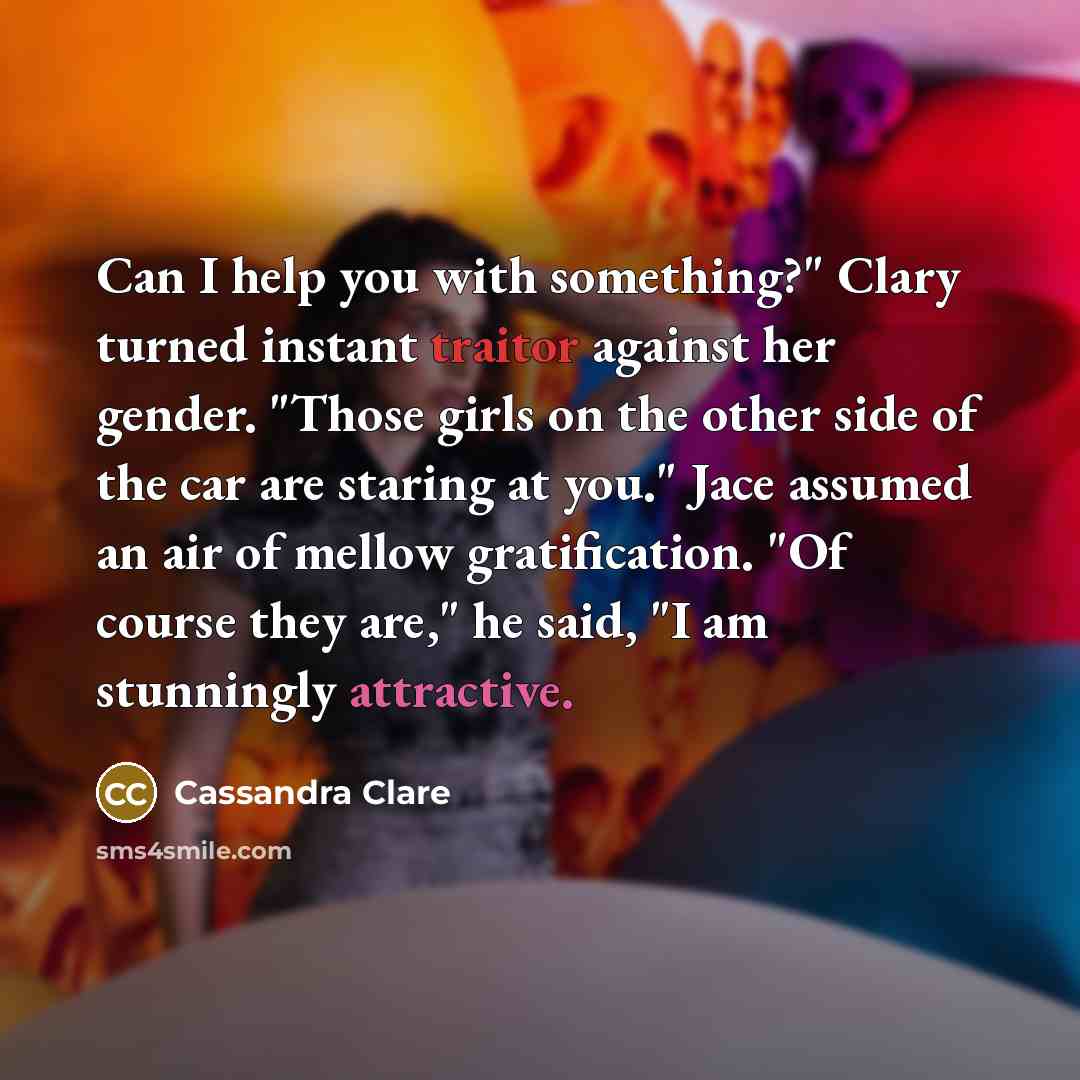 “Can I help you with something?" Clary turned instant traitor against her gender. "Those girls on the other side of the car are staring at you." Jace assumed an air of mellow gratification. "Of course they are," he said, "I am stunningly attractive.” quote by Cassandra Clare