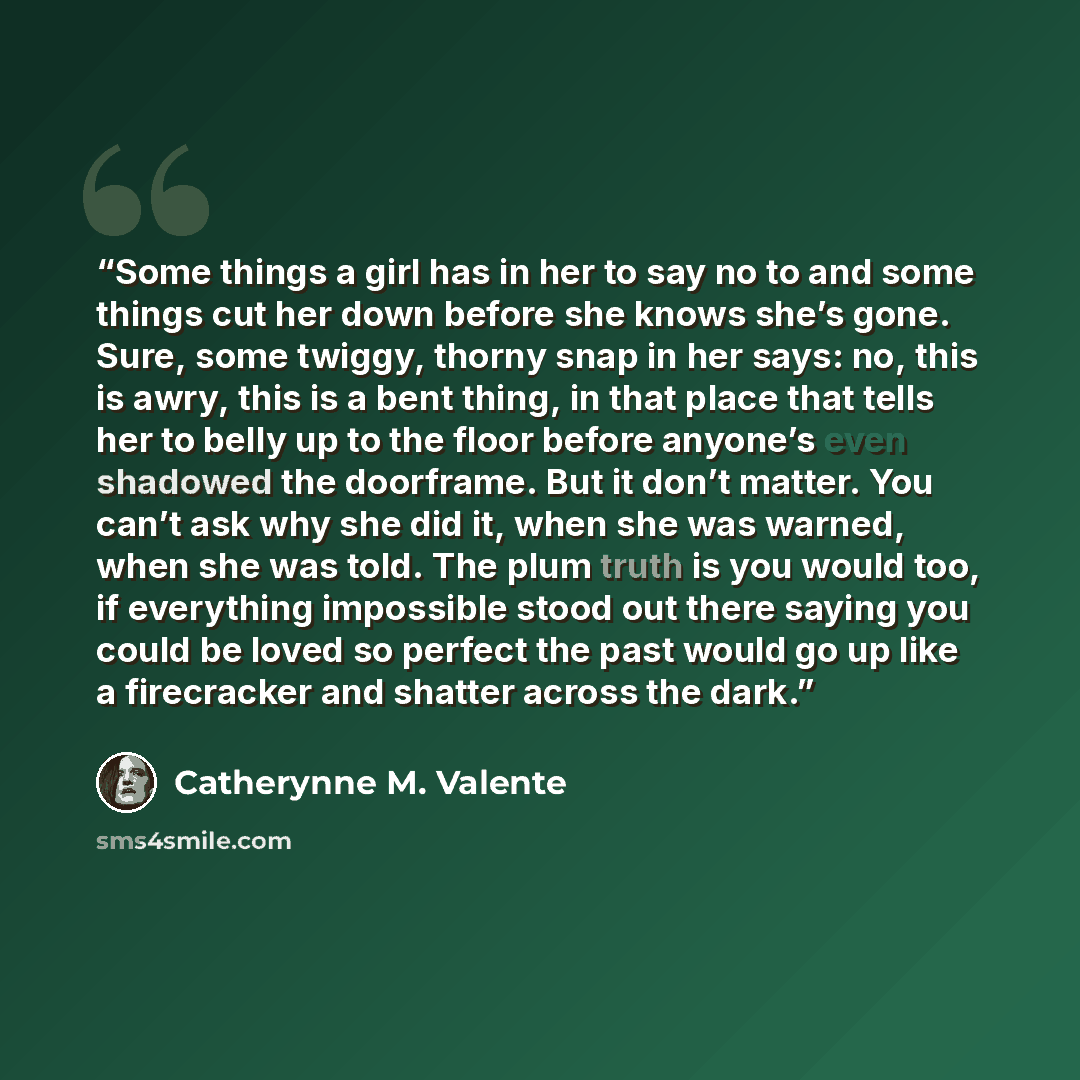 “Some things a girl has in her to say no to and some things cut her down before she knows she’s gone. Sure, some twiggy, thorny snap in her says: no, this is awry, this is a bent thing, in that place that tells her to belly up to the floor before anyone’s even shadowed the doorframe. But it don’t…” quote by Catherynne M. Valente