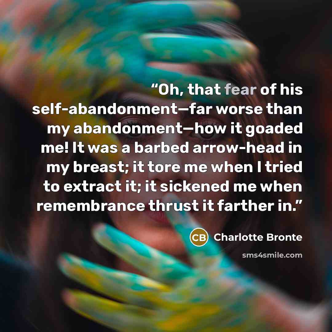 “Oh, that fear of his self-abandonment—far worse than my abandonment—how it goaded me! It was a barbed arrow-head in my breast; it tore me when I tried to extract it; it sickened me when remembrance thrust it farther in.” quote by Charlotte Brontë