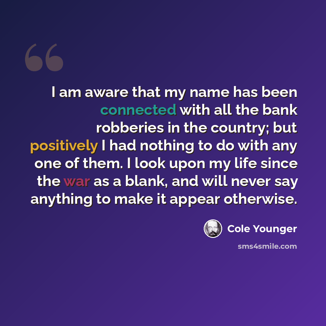 “I am aware that my name has been connected with all the bank robberies in the country; but positively I had nothing to do with any one of them. I look upon my life since the war as a blank, and will never say anything to make it appear otherwise.” quote by Cole Younger