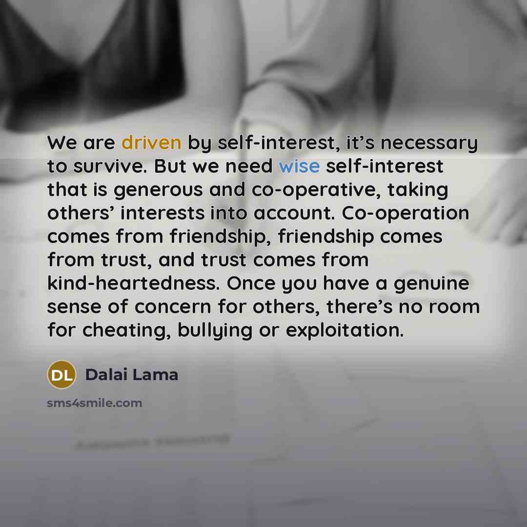 “We are driven by self-interest, it’s necessary to survive. But we need wise self-interest that is generous and co-operative, taking others’ interests into account. Co-operation comes from friendship, friendship comes from trust, and trust comes from kind-heartedness. Once you have a genuine sense…” quote by Dalai Lama