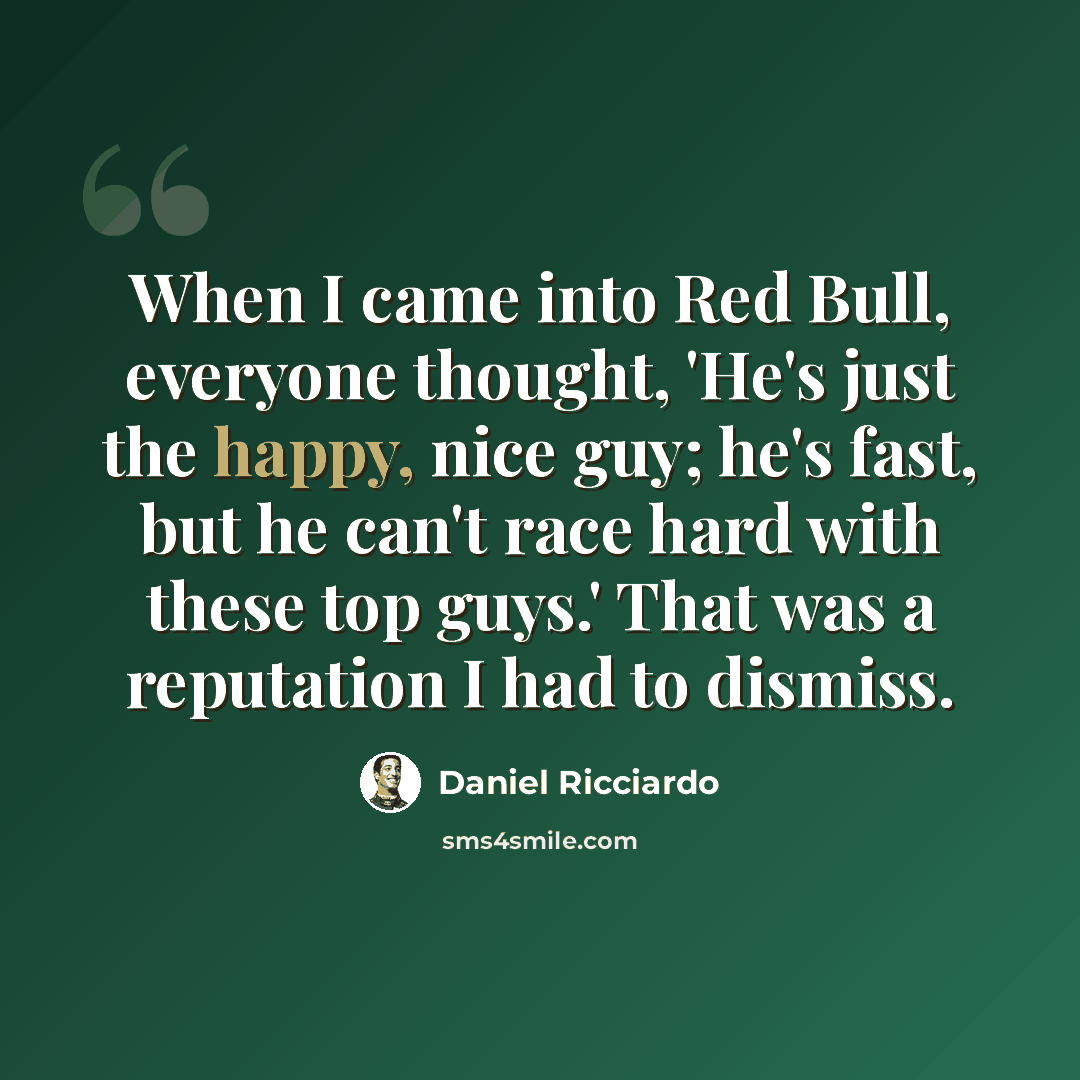 “When I came into Red Bull, everyone thought, 'He's just the happy, nice guy; he's fast, but he can't race hard with these top guys.' That was a reputation I had to dismiss.” quote by Daniel Ricciardo