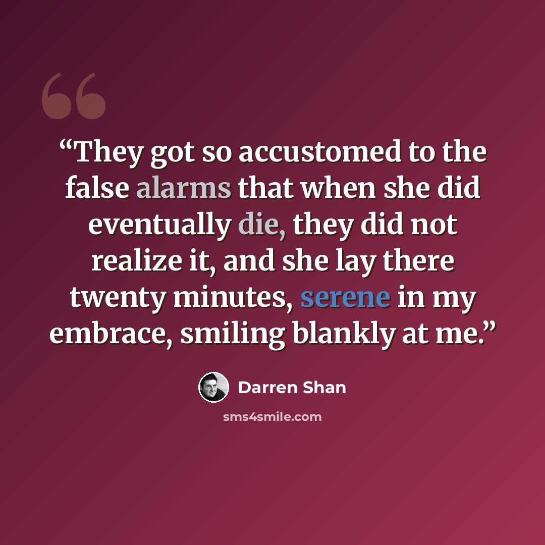 “They got so accustomed to the false alarms that when she did eventually die, they did not realize it, and she lay there twenty minutes, serene in my embrace, smiling blankly at me.” quote by Darren Shan