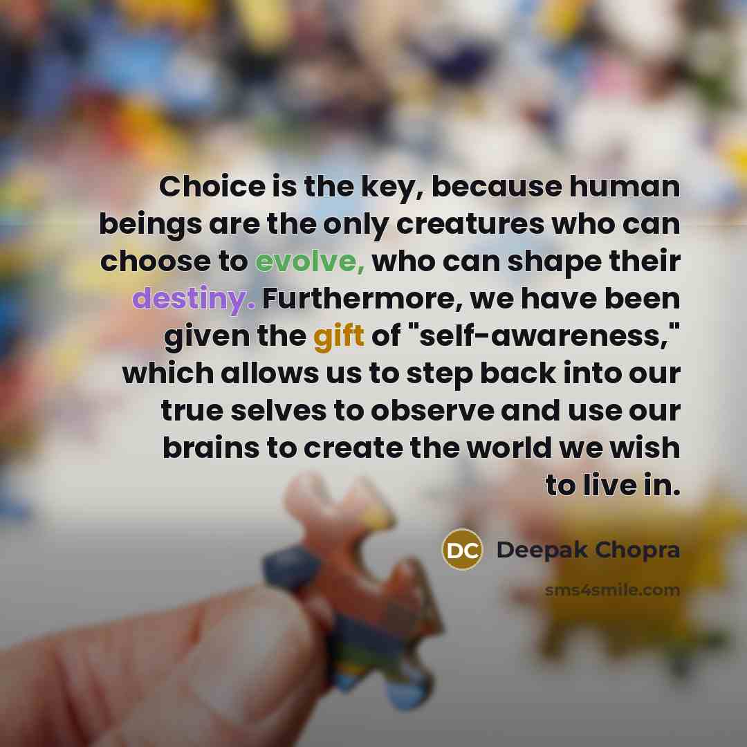 “Choice is the key, because human beings are the only creatures who can choose to evolve, who can shape their destiny. Furthermore, we have been given the gift of "self-awareness," which allows us to step back into our true selves to observe and use our brains to create the world we wish to live in.” quote by Deepak Chopra