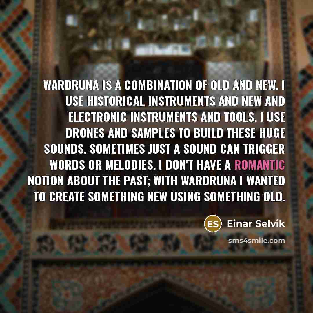 “Wardruna is a combination of old and new. I use historical instruments and new and electronic instruments and tools. I use drones and samples to build these huge sounds. Sometimes just a sound can trigger words or melodies. I don't have a romantic notion about the past; with Wardruna I wanted to…” quote by Einar Selvik