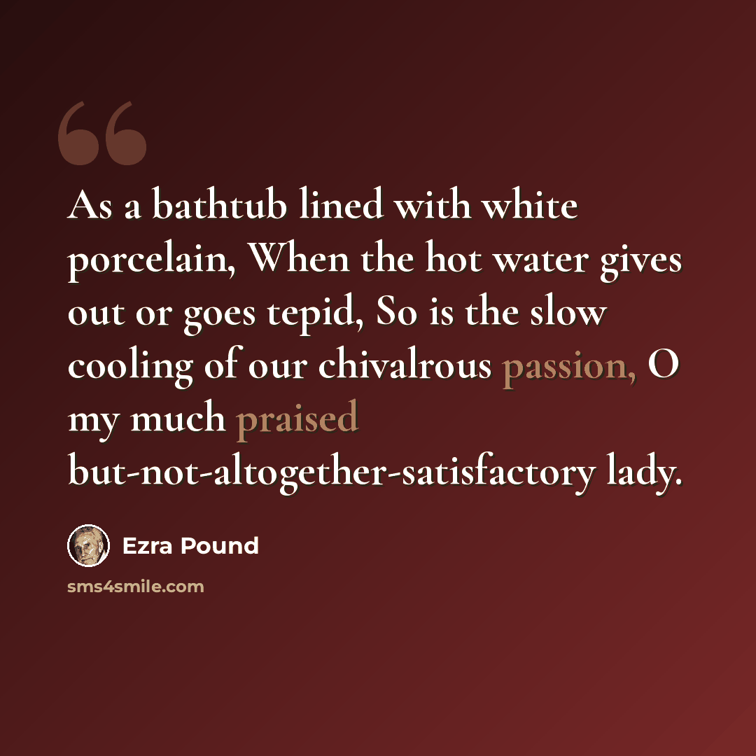 “As a bathtub lined with white porcelain, When the hot water gives out or goes tepid, So is the slow cooling of our chivalrous passion, O my much praised but-not-altogether-satisfactory lady.” quote by Ezra Pound