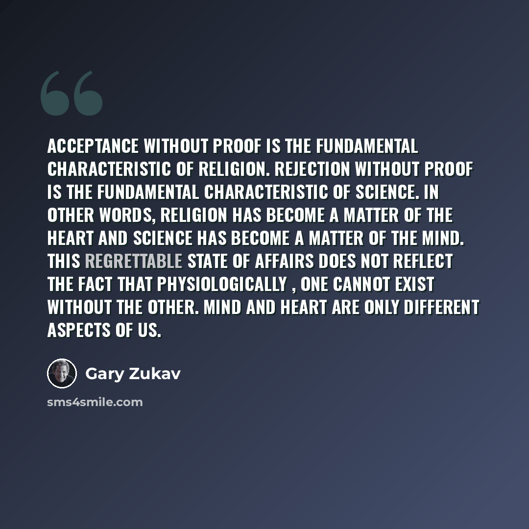 “Acceptance without proof is the fundamental characteristic of religion. Rejection without proof is the fundamental characteristic of science. In other words, religion has become a matter of the heart and science has become a matter of the mind. This regrettable state of affairs does not reflect…” quote by Gary Zukav