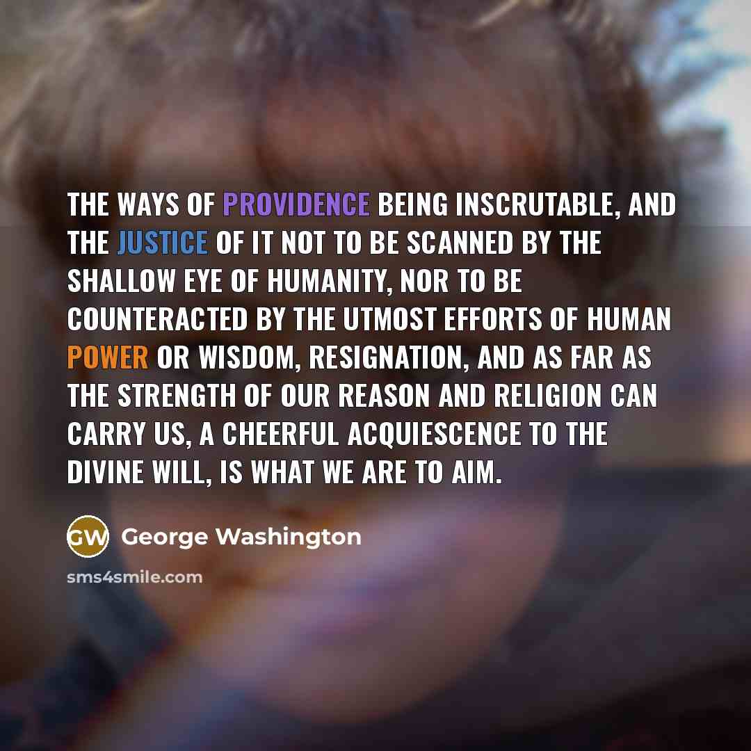 “The ways of Providence being inscrutable, and the justice of it not to be scanned by the shallow eye of humanity, nor to be counteracted by the utmost efforts of human power or wisdom, resignation, and as far as the strength of our reason and religion can carry us, a cheerful acquiescence to the…” quote by George Washington