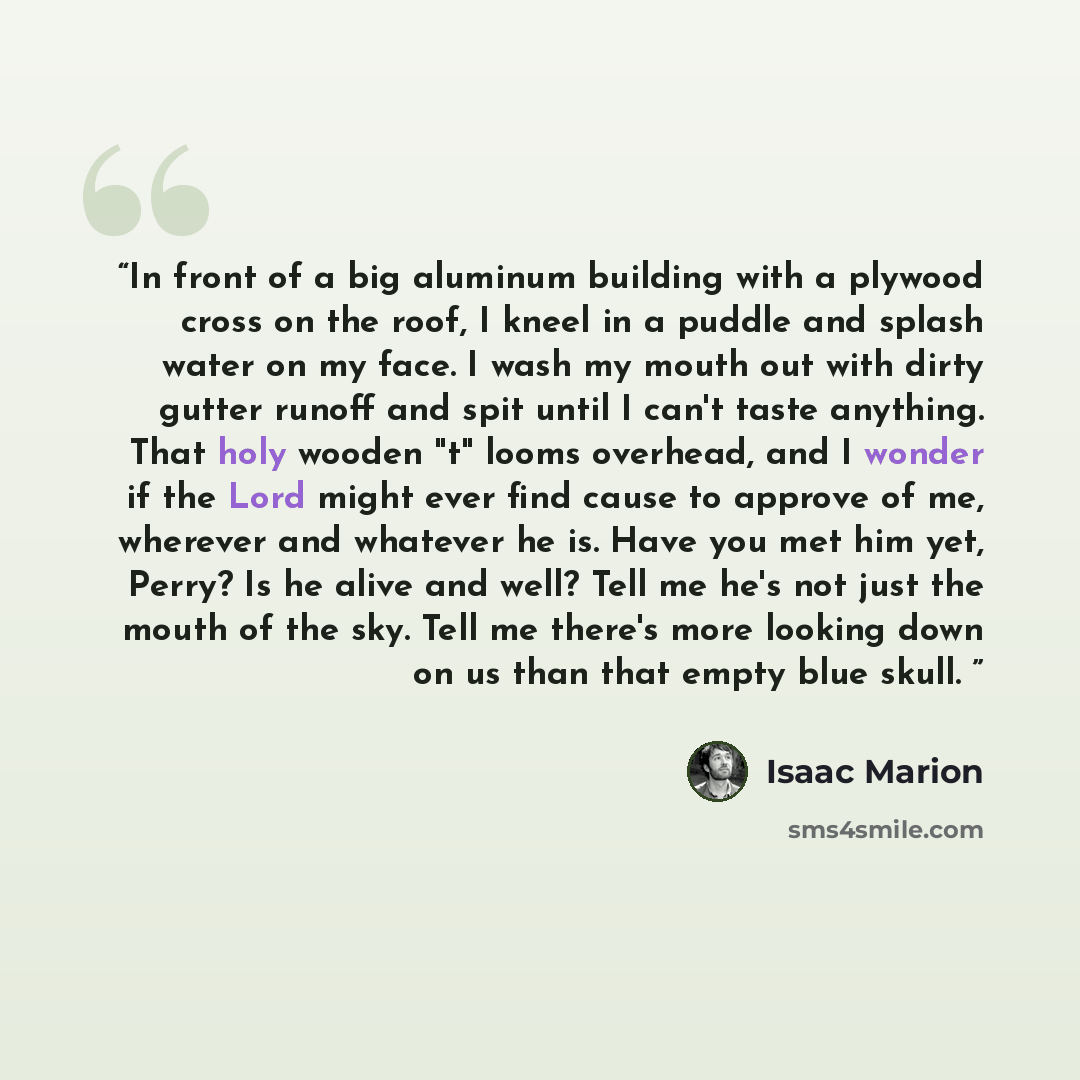 “In front of a big aluminum building with a plywood cross on the roof, I kneel in a puddle and splash water on my face. I wash my mouth out with dirty gutter runoff and spit until I can't taste anything. That holy wooden "t" looms overhead, and I wonder if the Lord might ever find cause to approve…” quote by Isaac Marion