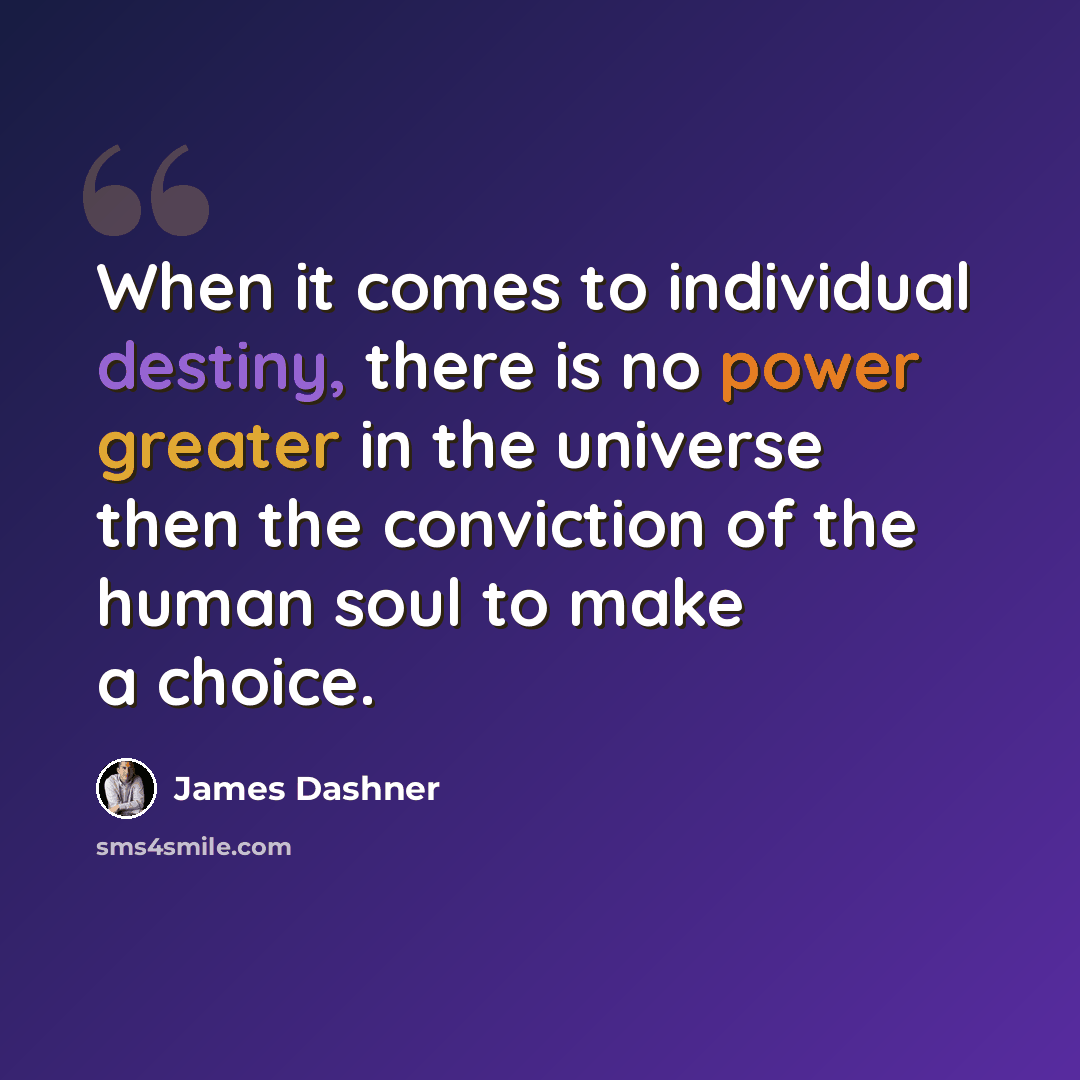 “When it comes to individual destiny, there is no power greater in the universe then the conviction of the human soul to make a choice.” quote by James Dashner