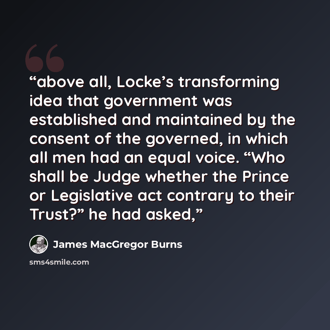 “above all, Locke’s transforming idea that government was established and maintained by the consent of the governed, in which all men had an equal voice. “Who shall be Judge whether the Prince or Legislative act contrary to their Trust?” he had asked,” quote by James MacGregor Burns