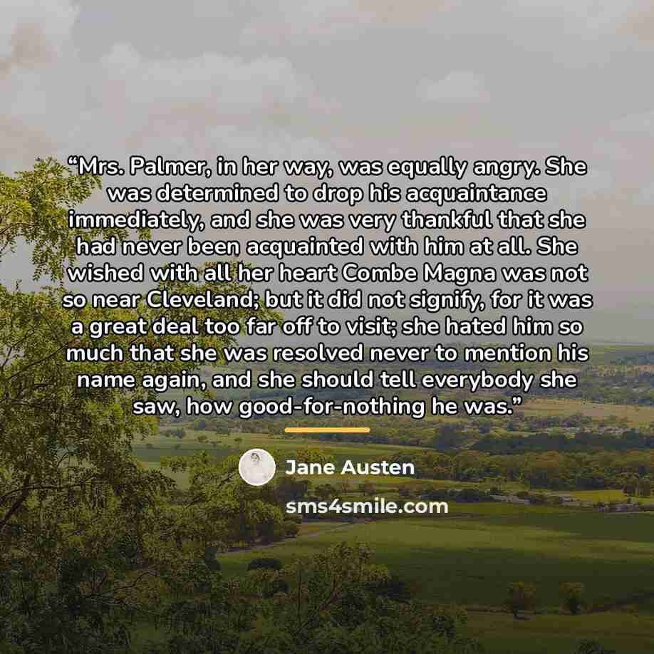 “Mrs. Palmer, in her way, was equally angry. She was determined to drop his acquaintance immediately, and she was very thankful that she had never been acquainted with him at all. She wished with all her heart Combe Magna was not so near Cleveland; but it did not signify, for it was a great deal…” quote by Jane Austen
