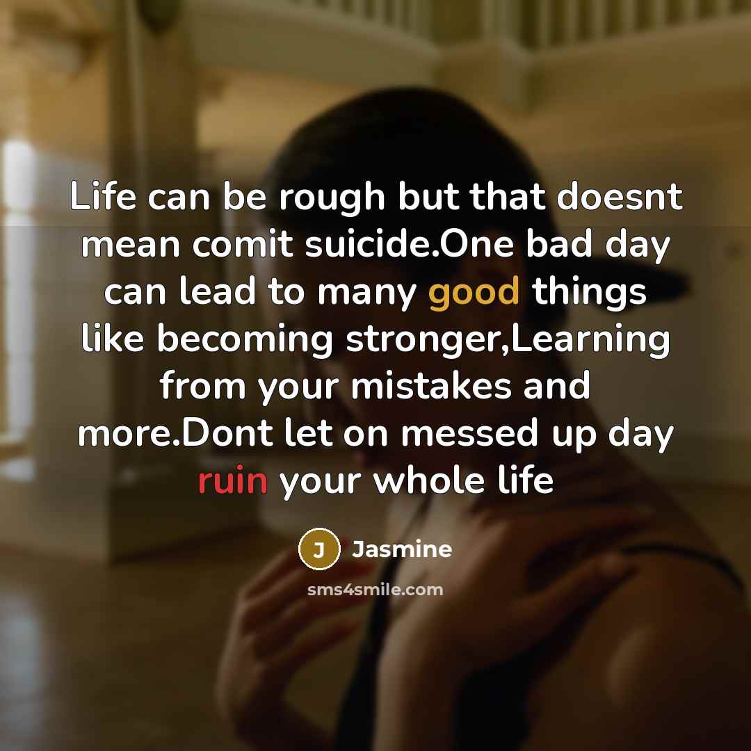 “Life can be rough but that doesnt mean comit suicide.One bad day can lead to many good things like becoming stronger,Learning from your mistakes and more.Dont let on messed up day ruin your whole life” quote by Jasmine