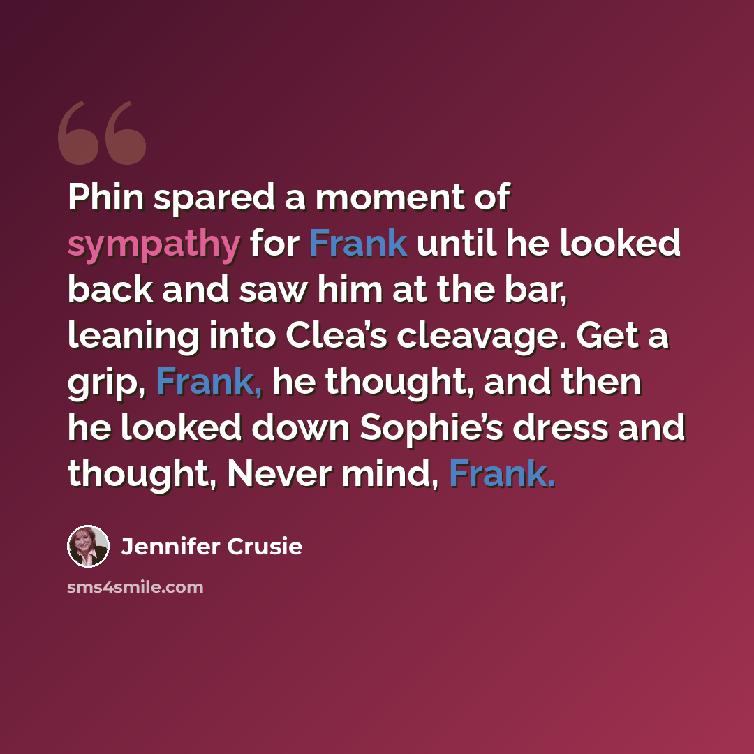 “Phin spared a moment of sympathy for Frank until he looked back and saw him at the bar, leaning into Clea’s cleavage. Get a grip, Frank, he thought, and then he looked down Sophie’s dress and thought, Never mind, Frank.” quote by Jennifer Crusie