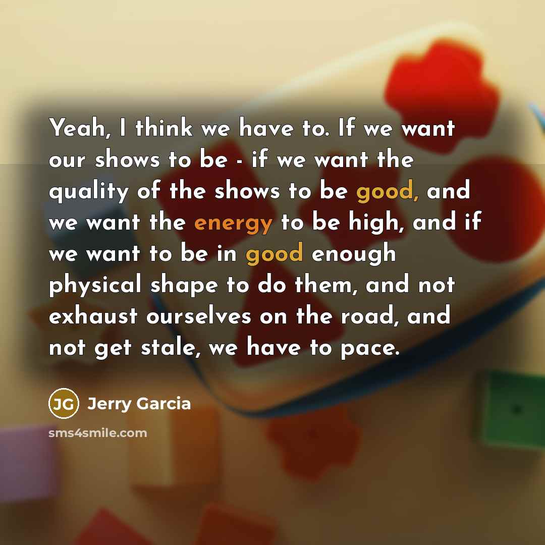“Yeah, I think we have to. If we want our shows to be - if we want the quality of the shows to be good, and we want the energy to be high, and if we want to be in good enough physical shape to do them, and not exhaust ourselves on the road, and not get stale, we have to pace.” quote by Jerry Garcia