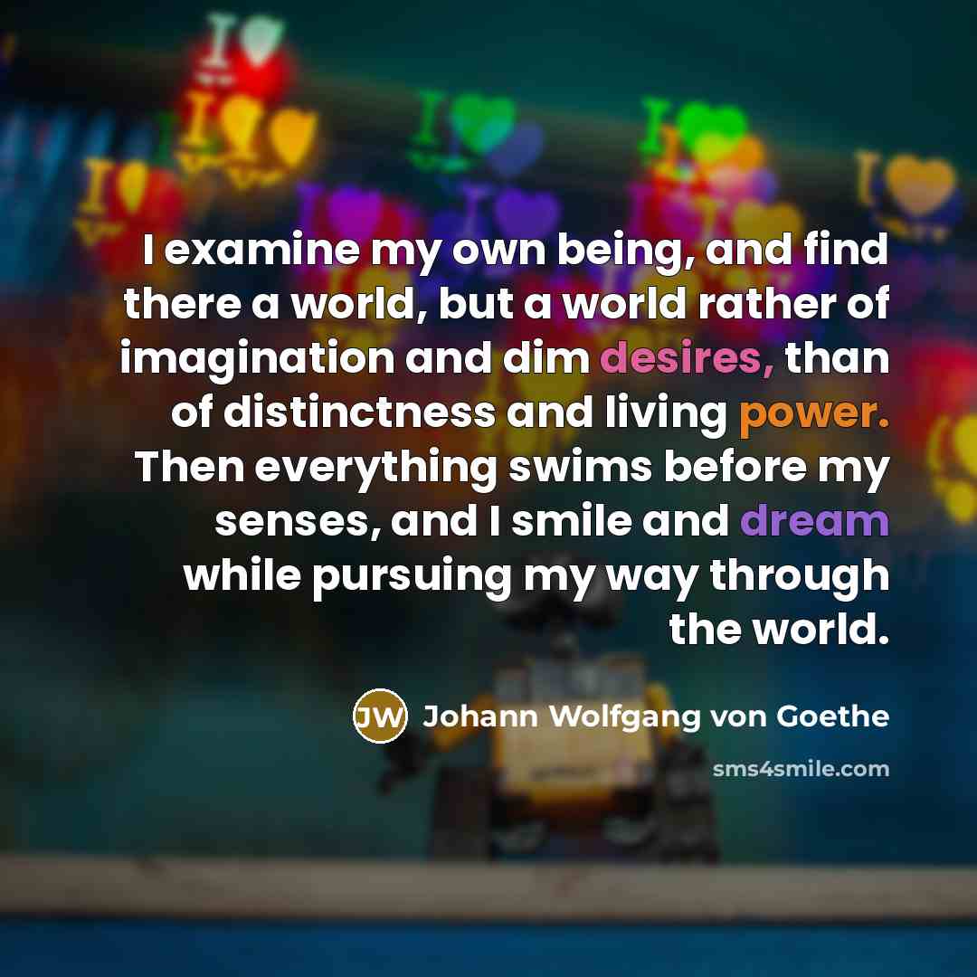 “I examine my own being, and find there a world, but a world rather of imagination and dim desires, than of distinctness and living power. Then everything swims before my senses, and I smile and dream while pursuing my way through the world.” quote by Johann Wolfgang von Goethe