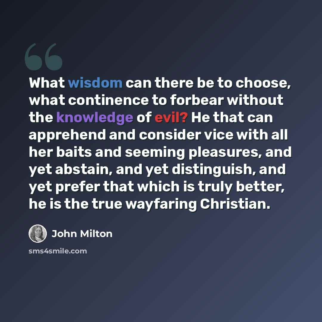 “What wisdom can there be to choose, what continence to forbear without the knowledge of evil? He that can apprehend and consider vice with all her baits and seeming pleasures, and yet abstain, and yet distinguish, and yet prefer that which is truly better, he is the true wayfaring Christian.” quote by John Milton