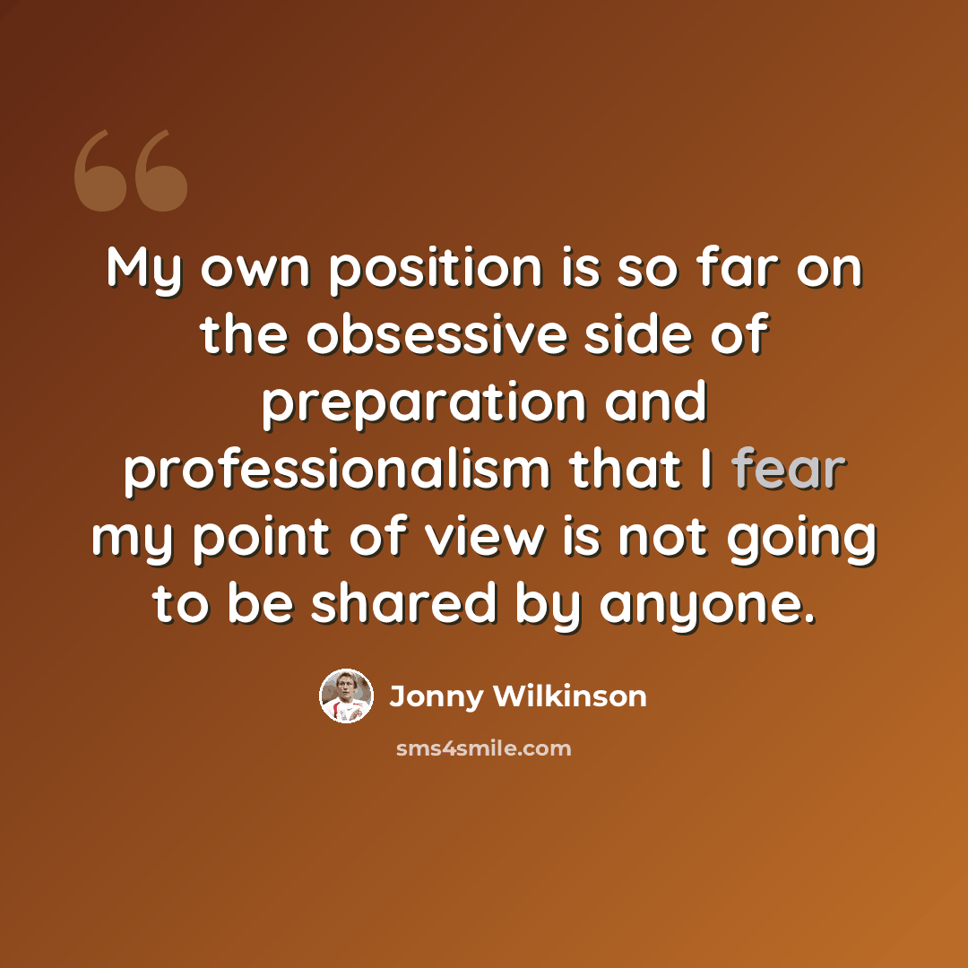 “My own position is so far on the obsessive side of preparation and professionalism that I fear my point of view is not going to be shared by anyone.” quote by Jonny Wilkinson