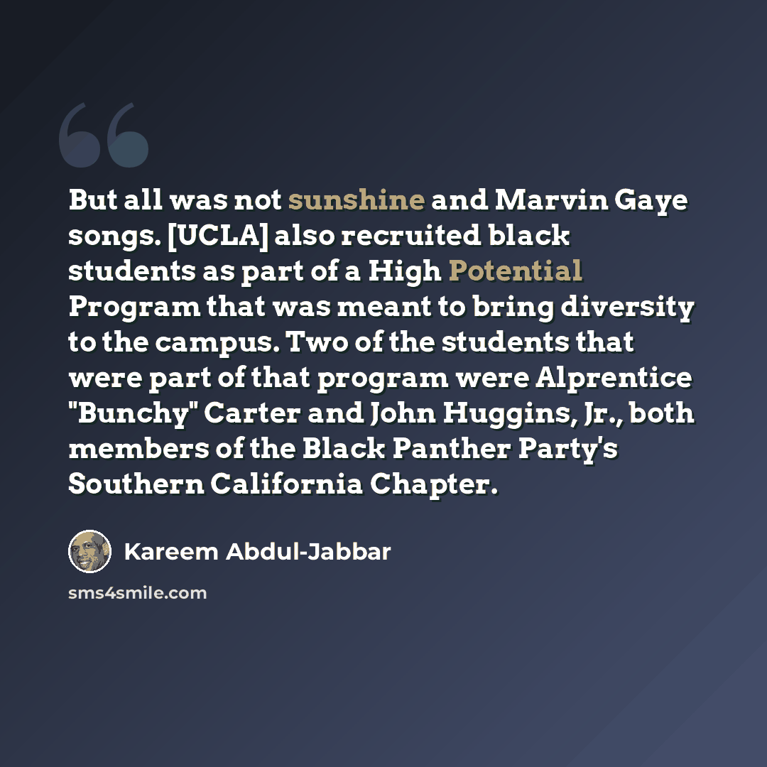 “But all was not sunshine and Marvin Gaye songs. [UCLA] also recruited black students as part of a High Potential Program that was meant to bring diversity to the campus. Two of the students that were part of that program were Alprentice "Bunchy" Carter and John Huggins, Jr., both members of the…” quote by Kareem Abdul-Jabbar