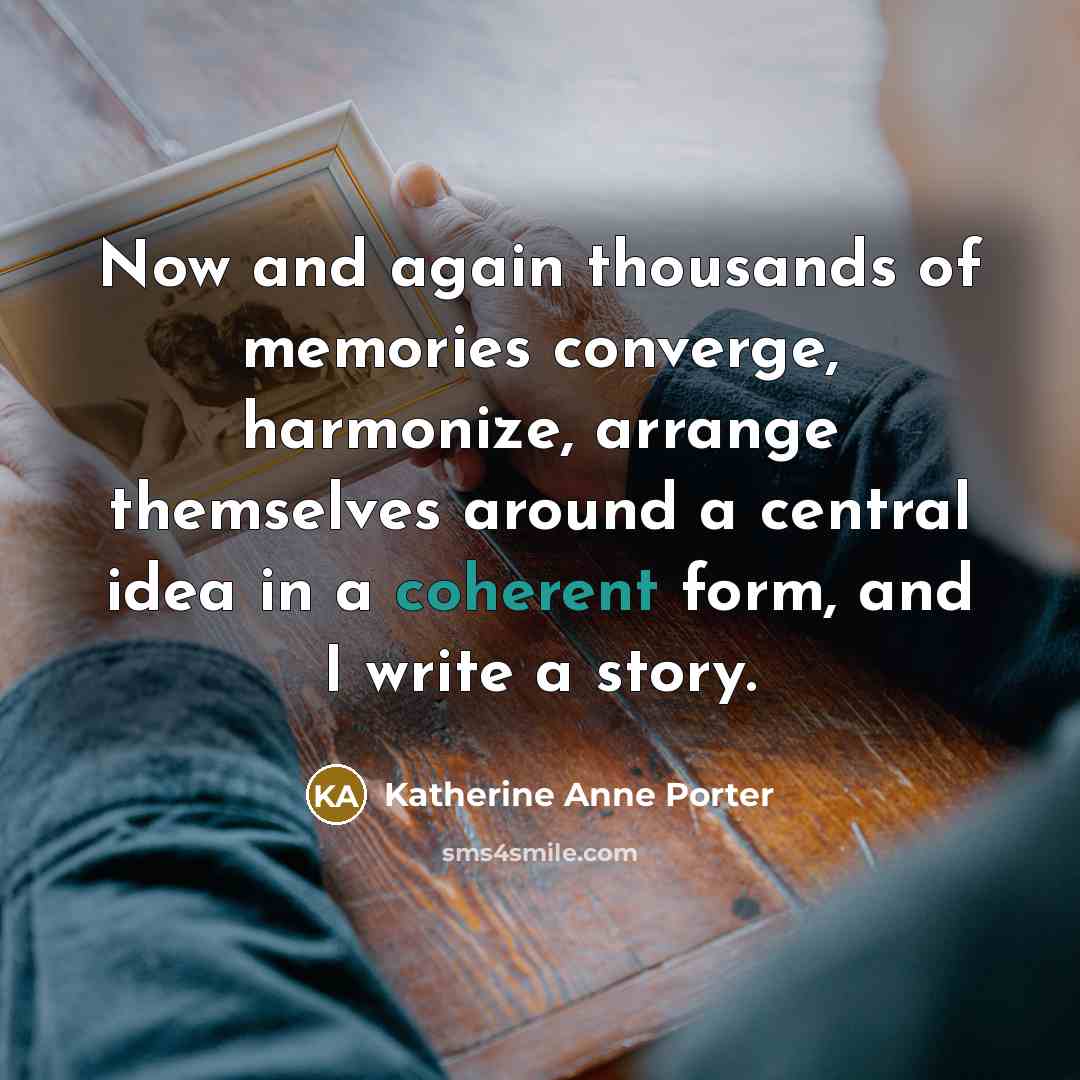 “Now and again thousands of memories converge, harmonize, arrange themselves around a central idea in a coherent form, and I write a story.” quote by Katherine Anne Porter