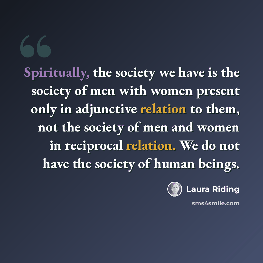 “Spiritually, the society we have is the society of men with women present only in adjunctive relation to them, not the society of men and women in reciprocal relation. We do not have the society of human beings.” quote by Laura Riding