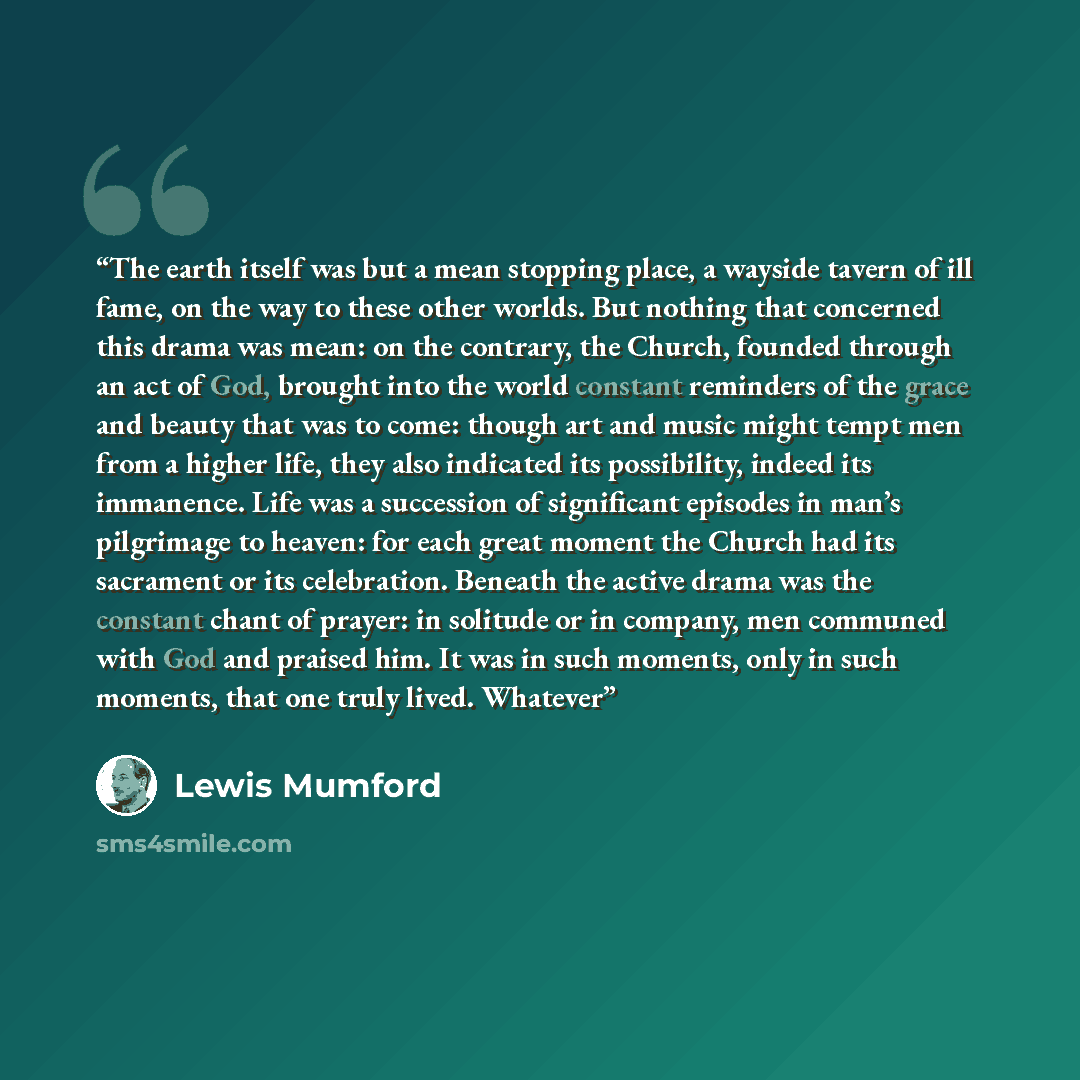 “The earth itself was but a mean stopping place, a wayside tavern of ill fame, on the way to these other worlds. But nothing that concerned this drama was mean: on the contrary, the Church, founded through an act of God, brought into the world constant reminders of the grace and beauty that was to…” quote by Lewis Mumford