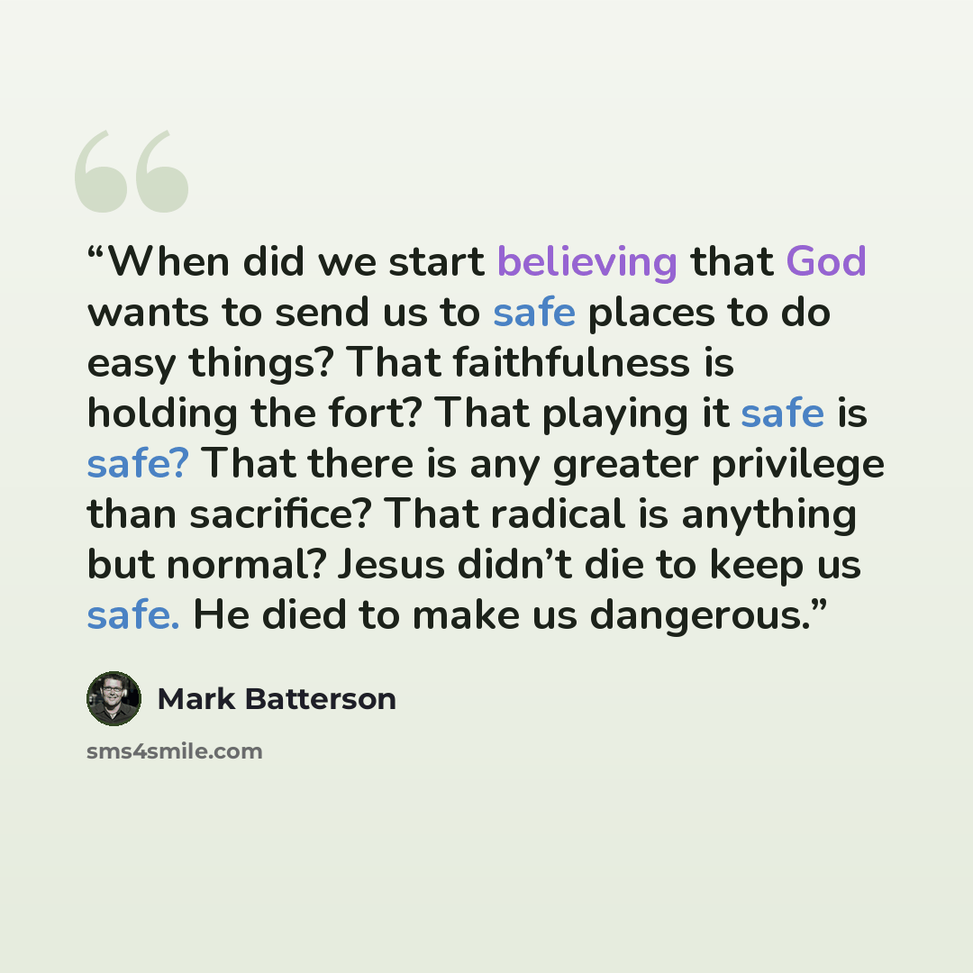 “When did we start believing that God wants to send us to safe places to do easy things? That faithfulness is holding the fort? That playing it safe is safe? That there is any greater privilege than sacrifice? That radical is anything but normal? Jesus didn’t die to keep us safe. He died to make us…” quote by Mark Batterson