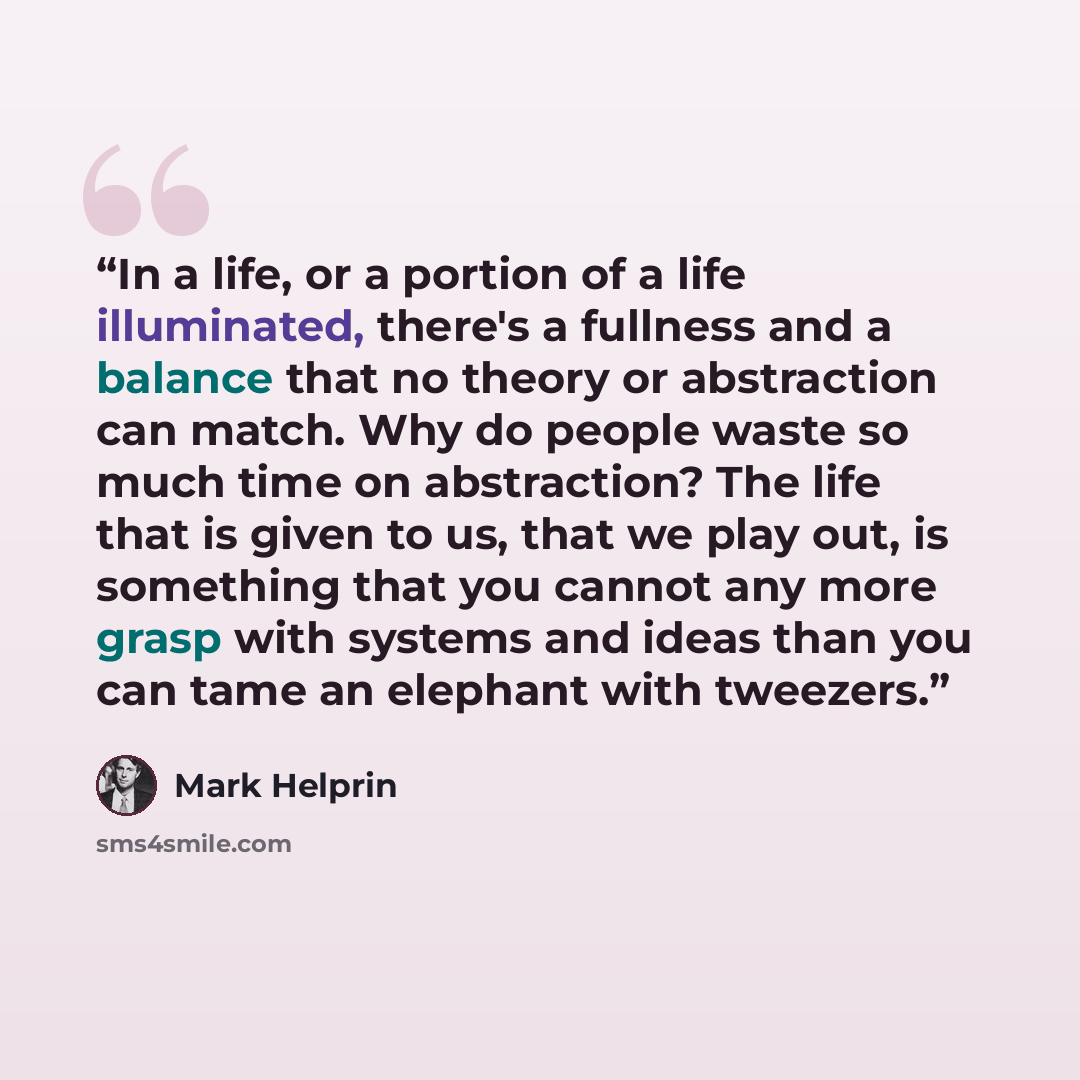 “In a life, or a portion of a life illuminated, there's a fullness and a balance that no theory or abstraction can match. Why do people waste so much time on abstraction? The life that is given to us, that we play out, is something that you cannot any more grasp with systems and ideas than you can…” quote by Mark Helprin
