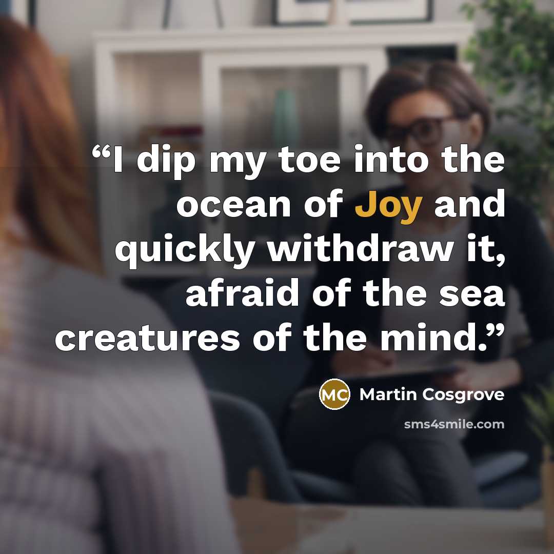 “I dip my toe into the ocean of Joy and quickly withdraw it, afraid of the sea creatures of the mind.” quote by Martin Cosgrove