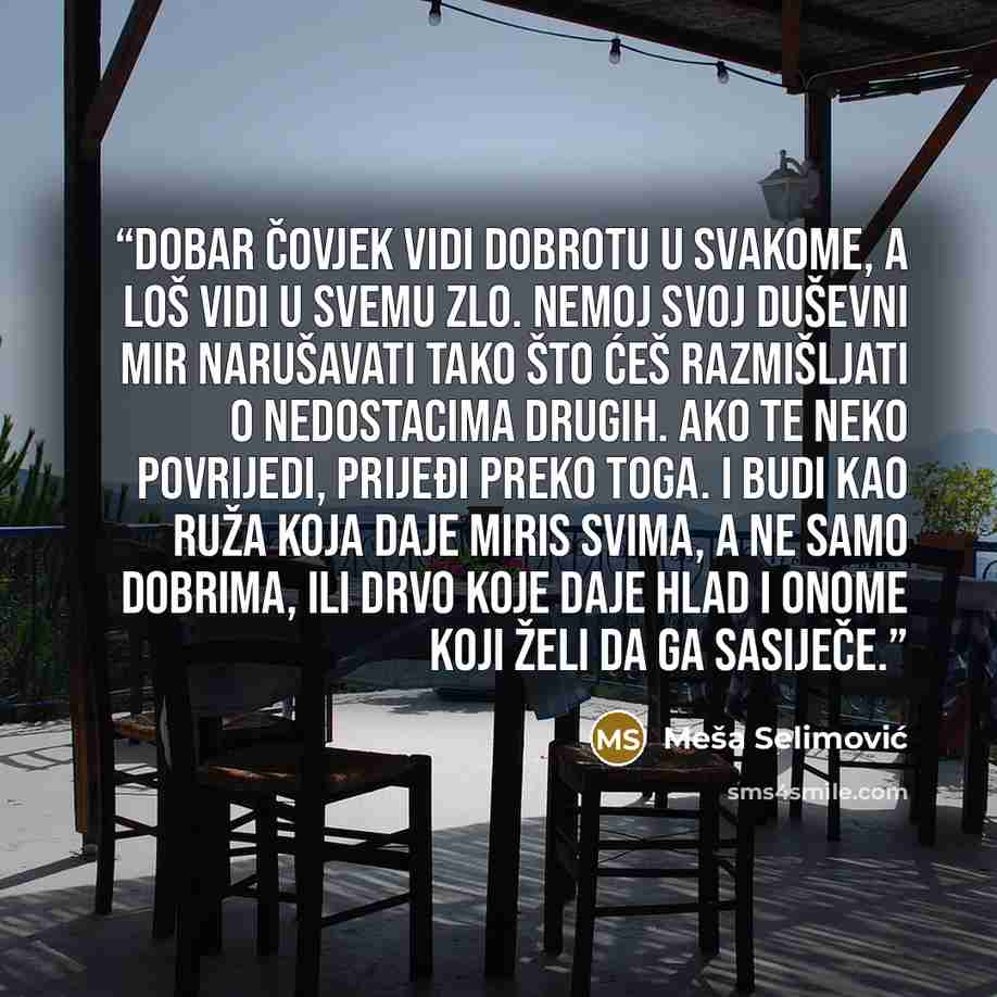 “Dobar čovjek vidi dobrotu u svakome, a loš vidi u svemu zlo. Nemoj svoj duševni mir narušavati tako što ćeš razmišljati o nedostacima drugih. Ako te neko povrijedi, prijeđi preko toga. I budi kao Ruža koja daje miris svima, a ne samo dobrima, ili Drvo koje daje hlad i onome koji želi da ga sasiječe.” quote by Meša Selimović