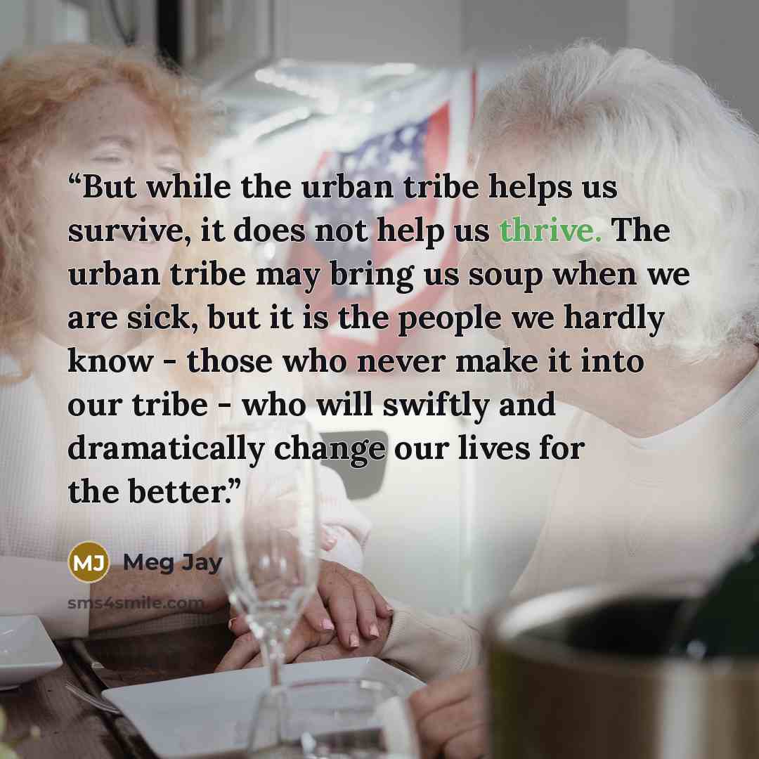 “But while the urban tribe helps us survive, it does not help us thrive. The urban tribe may bring us soup when we are sick, but it is the people we hardly know - those who never make it into our tribe - who will swiftly and dramatically change our lives for the better.” quote by Meg Jay