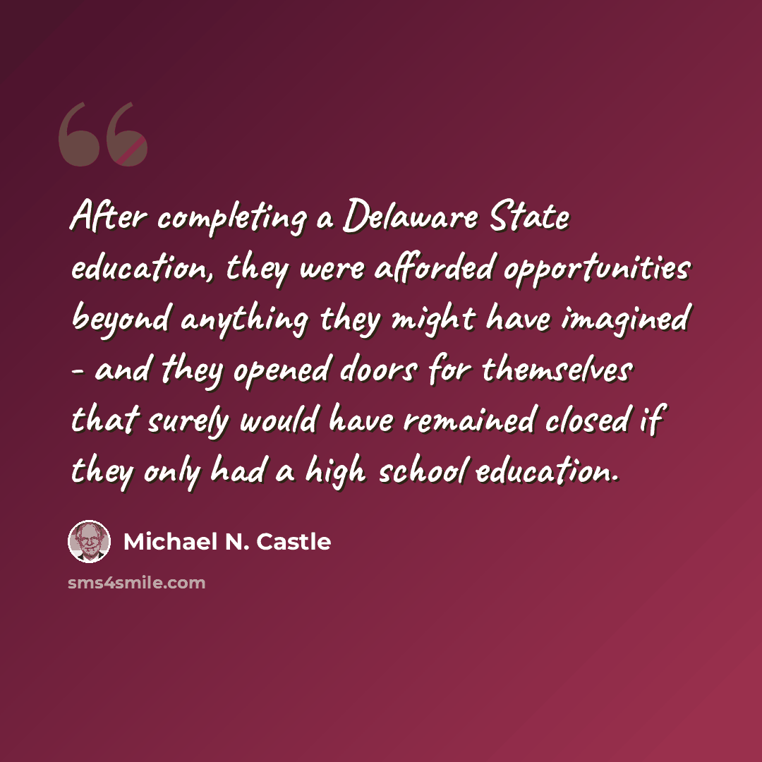 “After completing a Delaware State education, they were afforded opportunities beyond anything they might have imagined - and they opened doors for themselves that surely would have remained closed if they only had a high school education.” quote by Michael N. Castle