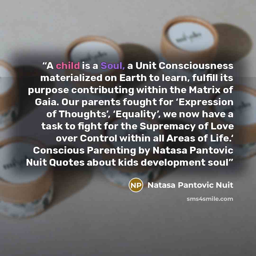 “A child is a Soul, a Unit Consciousness materialized on Earth to learn, fulfill its purpose contributing within the Matrix of Gaia. Our parents fought for ‘Expression of Thoughts’, ‘Equality’, we now have a task to fight for the Supremacy of Love over Control within all Areas of Life.‘ Conscious…” quote by Natasa Pantovic Nuit