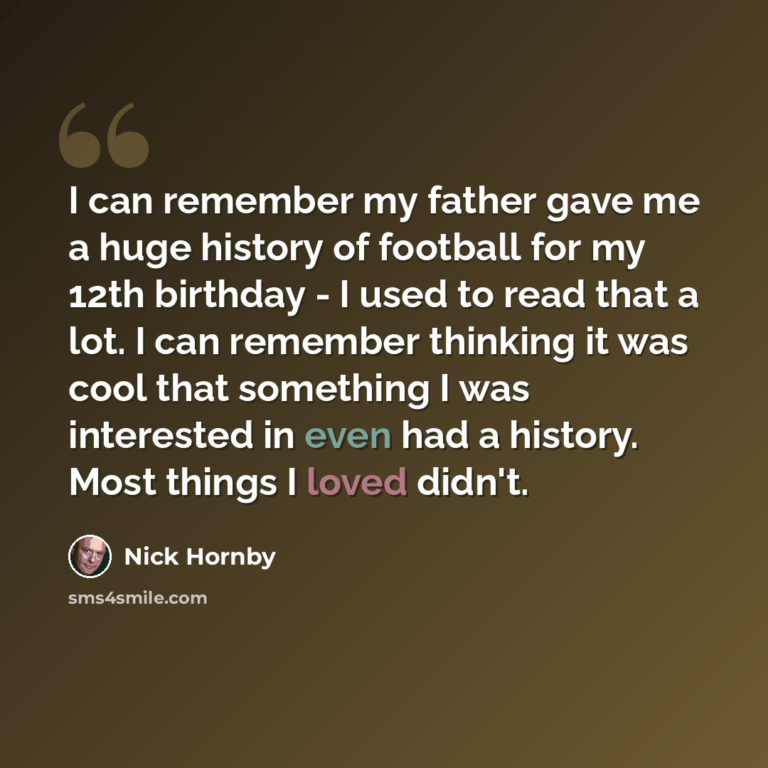 “I can remember my father gave me a huge history of football for my 12th birthday - I used to read that a lot. I can remember thinking it was cool that something I was interested in even had a history. Most things I loved didn't.” quote by Nick Hornby