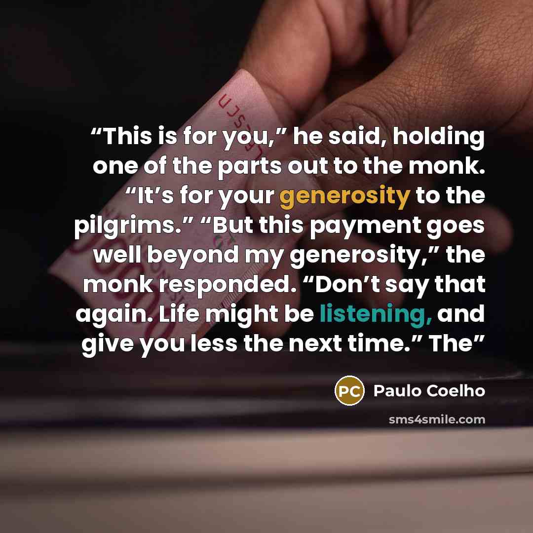 “This is for you,” he said, holding one of the parts out to the monk. “It’s for your generosity to the pilgrims.” “But this payment goes well beyond my generosity,” the monk responded. “Don’t say that again. Life might be listening, and give you less the next time.” The” quote by Paulo Coelho