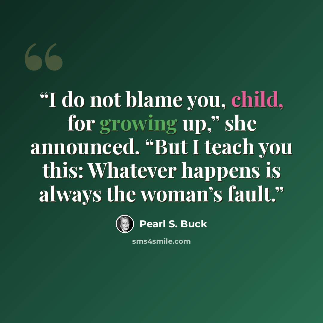 “I do not blame you, child, for growing up,” she announced. “But I teach you this: Whatever happens is always the woman’s fault.” quote by Pearl S. Buck
