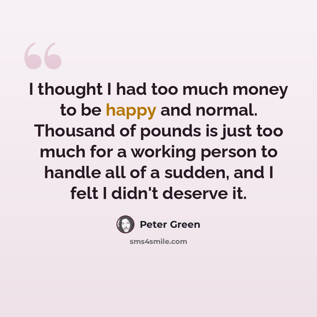 “I thought I had too much money to be happy and normal. Thousand of pounds is just too much for a working person to handle all of a sudden, and I felt I didn't deserve it.” quote by Peter Green