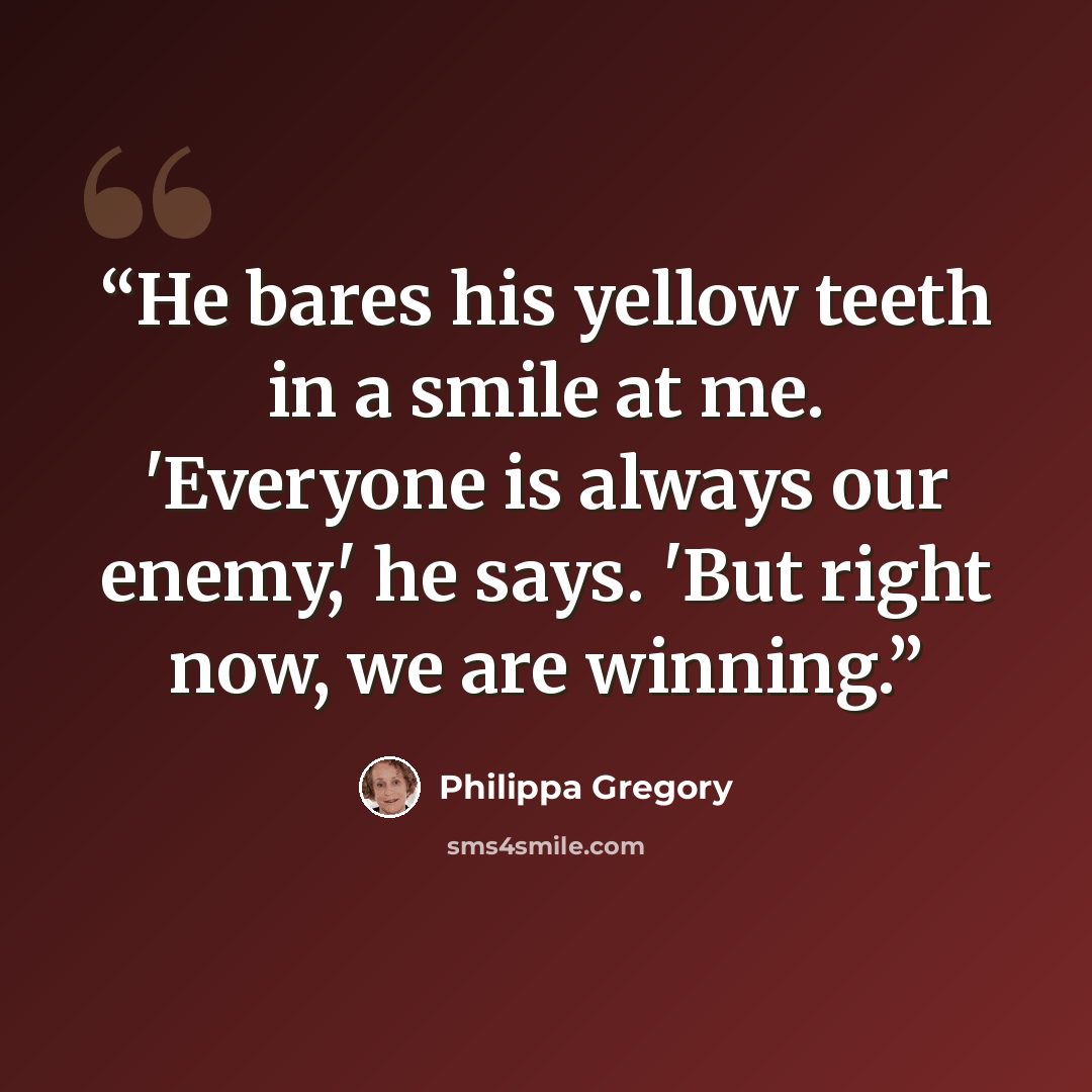“He bares his yellow teeth in a smile at me. 'Everyone is always our enemy,' he says. 'But right now, we are winning.” quote by Philippa Gregory
