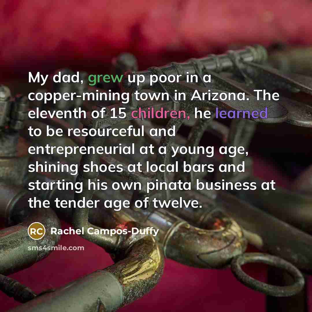“My dad, grew up poor in a copper-mining town in Arizona. The eleventh of 15 children, he learned to be resourceful and entrepreneurial at a young age, shining shoes at local bars and starting his own pinata business at the tender age of twelve.” quote by Rachel Campos-Duffy