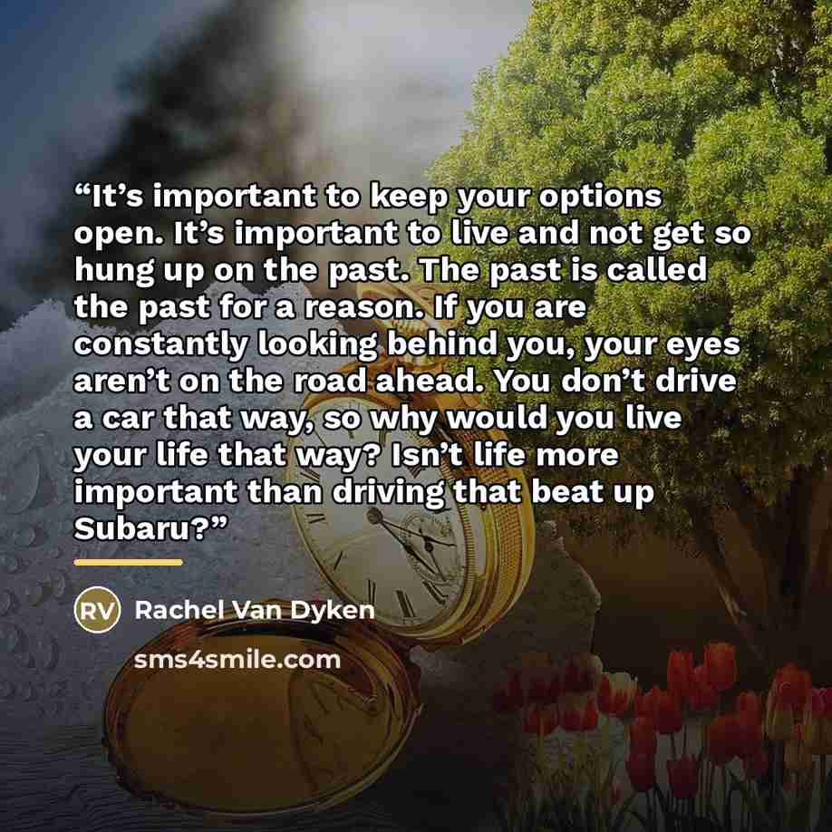 “It’s important to keep your options open. It’s important to live and not get so hung up on the past. The past is called the past for a reason. If you are constantly looking behind you, your eyes aren’t on the road ahead. You don’t drive a car that way, so why would you live your life that way?…” quote by Rachel Van Dyken
