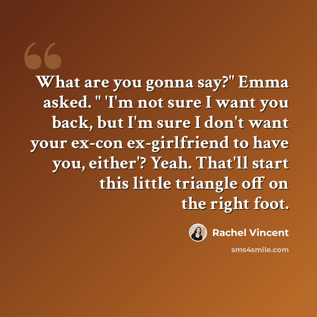“What are you gonna say?" Emma asked. " 'I'm not sure I want you back, but I'm sure I don't want your ex-con ex-girlfriend to have you, either'? Yeah. That'll start this little triangle off on the right foot.” quote by Rachel Vincent