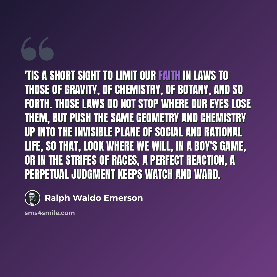 “'Tis a short sight to limit our faith in laws to those of gravity, of chemistry, of botany, and so forth. Those laws do not stop where our eyes lose them, but push the same geometry and chemistry up into the invisible plane of social and rational life, so that, look where we will, in a boy's game…” quote by Ralph Waldo Emerson
