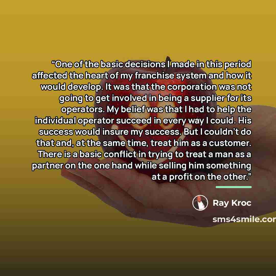 “One of the basic decisions I made in this period affected the heart of my franchise system and how it would develop. It was that the corporation was not going to get involved in being a supplier for its operators. My belief was that I had to help the individual operator succeed in every way I…” quote by Ray Kroc