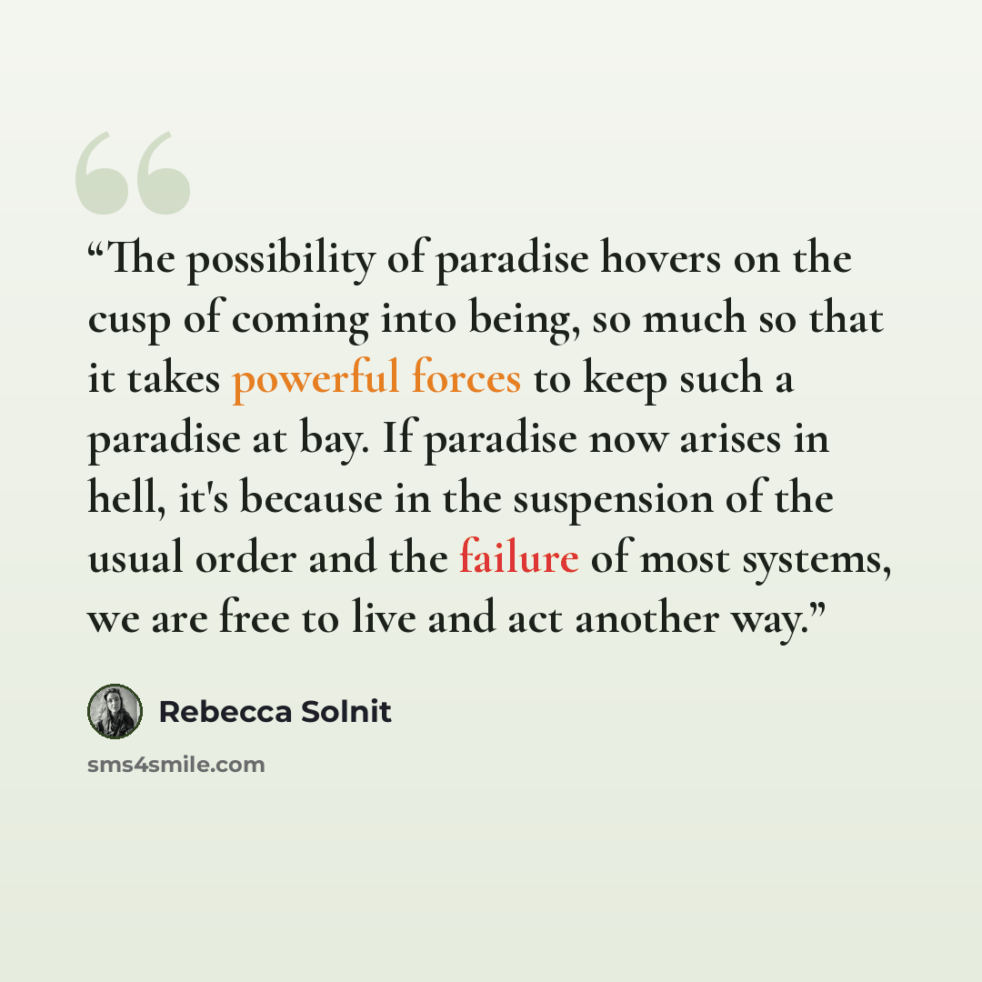 “The possibility of paradise hovers on the cusp of coming into being, so much so that it takes powerful forces to keep such a paradise at bay. If paradise now arises in hell, it's because in the suspension of the usual order and the failure of most systems, we are free to live and act another way.” quote by Rebecca Solnit