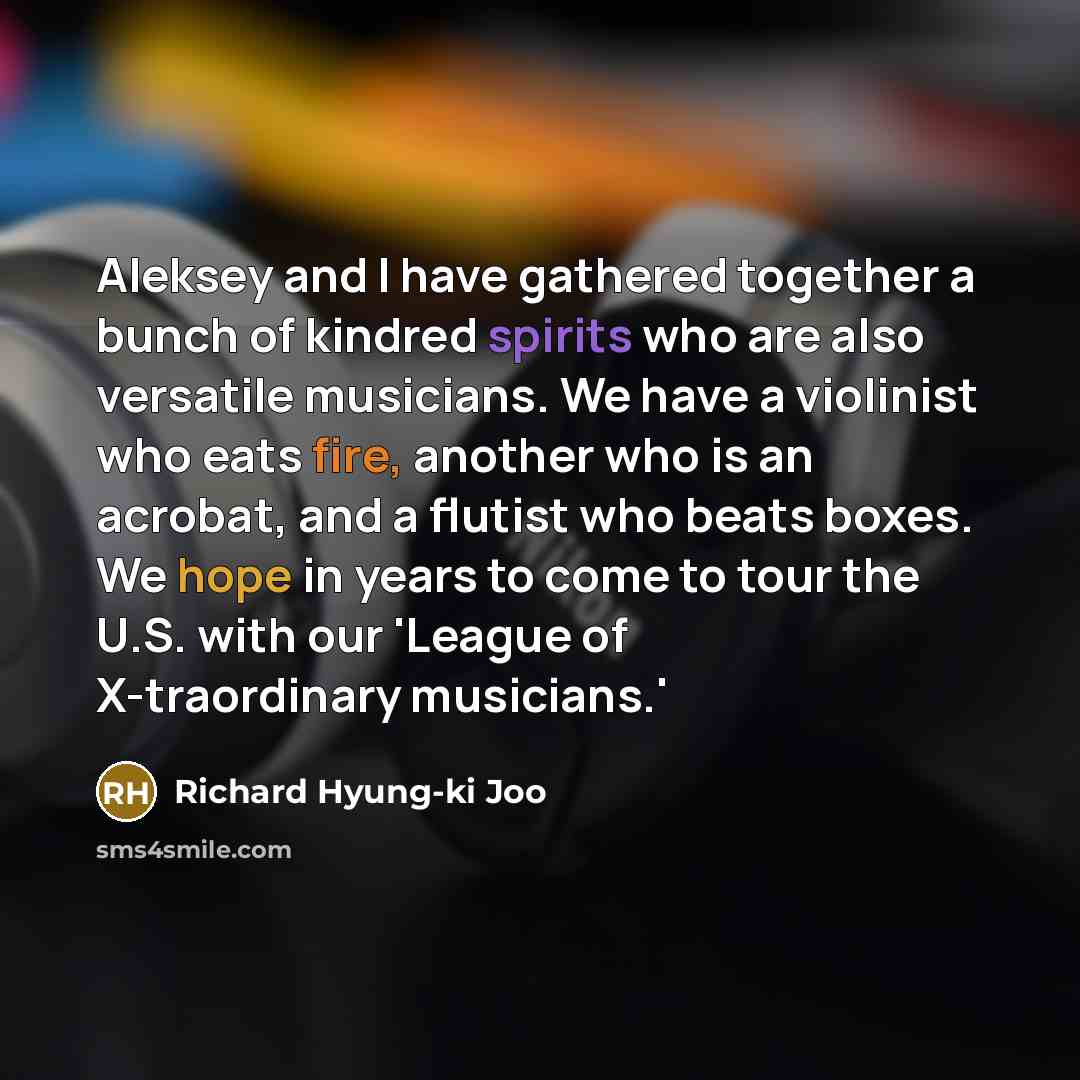 “Aleksey and I have gathered together a bunch of kindred spirits who are also versatile musicians. We have a violinist who eats fire, another who is an acrobat, and a flutist who beats boxes. We hope in years to come to tour the U.S. with our 'League of X-traordinary musicians.'” quote by Richard Hyung-ki Joo