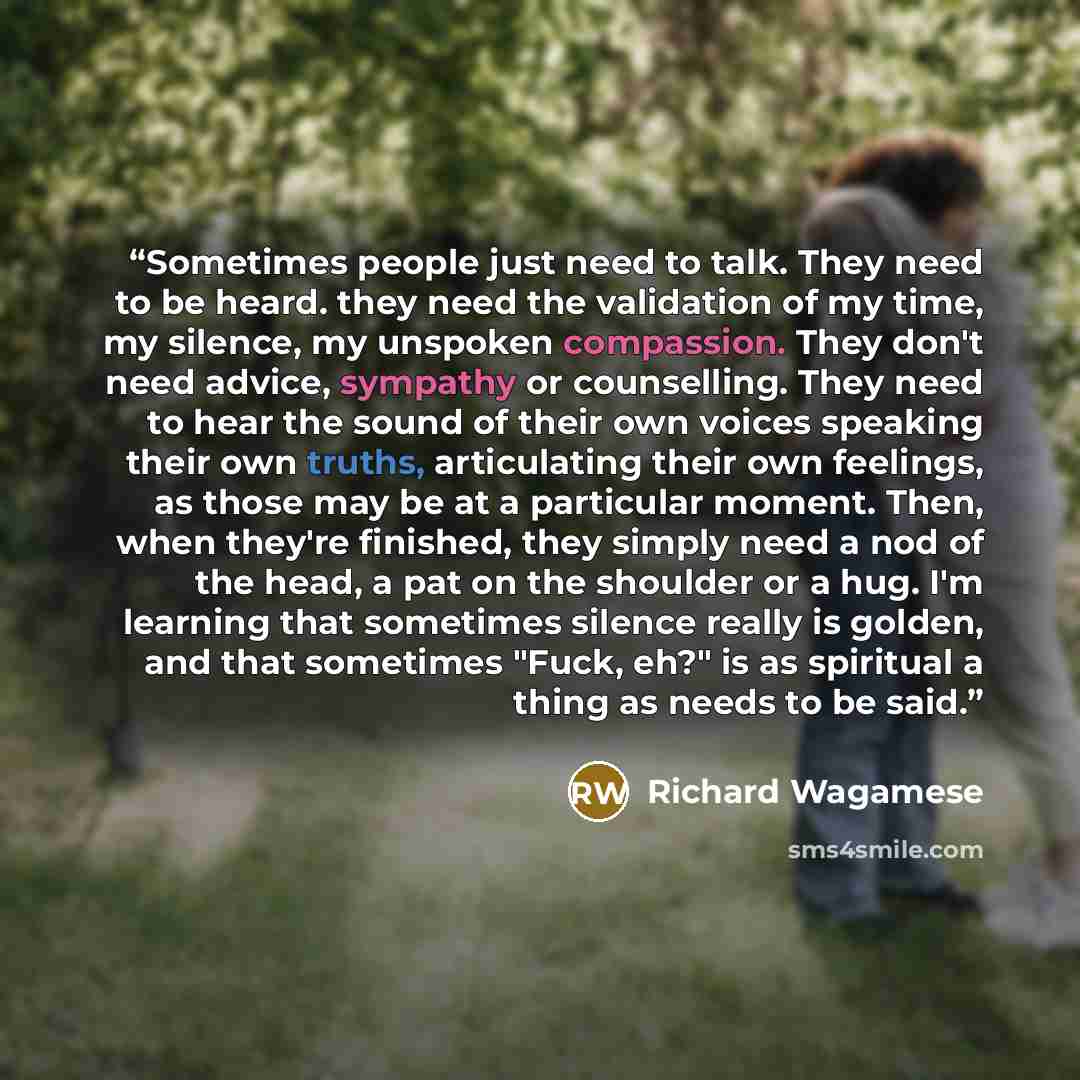 “Sometimes people just need to talk. They need to be heard. they need the validation of my time, my silence, my unspoken compassion. They don't need advice, sympathy or counselling. They need to hear the sound of their own voices speaking their own truths, articulating their own feelings, as those…” quote by Richard Wagamese