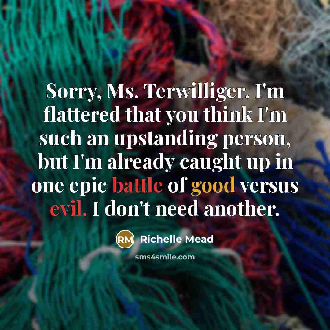“Sorry, Ms. Terwilliger. I'm flattered that you think I'm such an upstanding person, but I'm already caught up in one epic battle of good versus evil. I don't need another.” quote by Richelle Mead