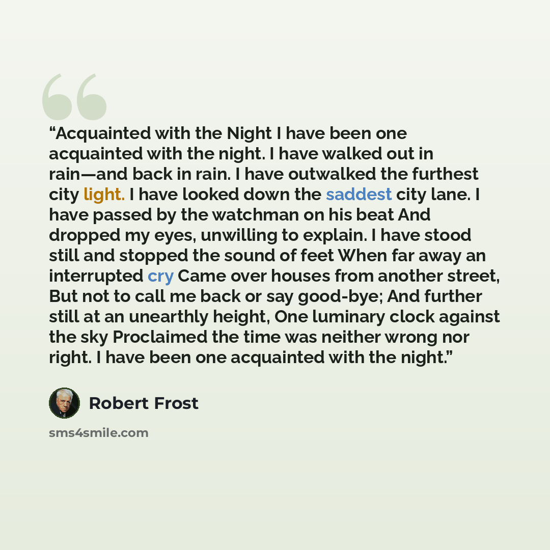 “Acquainted with the Night I have been one acquainted with the night. I have walked out in rain—and back in rain. I have outwalked the furthest city light. I have looked down the saddest city lane. I have passed by the watchman on his beat And dropped my eyes, unwilling to explain. I have stood…” quote by Robert Frost