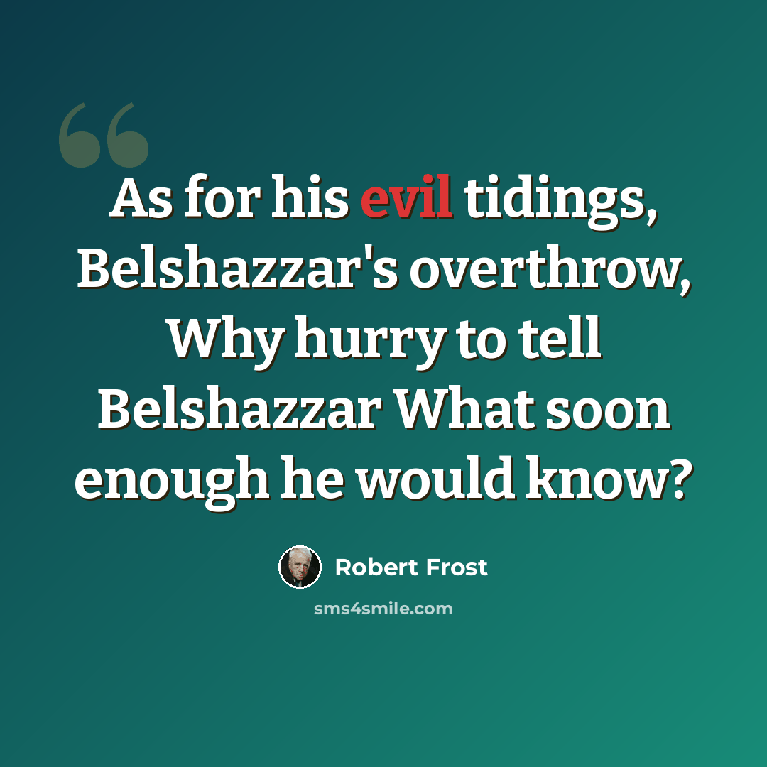 “As for his evil tidings, Belshazzar's overthrow, Why hurry to tell Belshazzar What soon enough he would know?” quote by Robert Frost